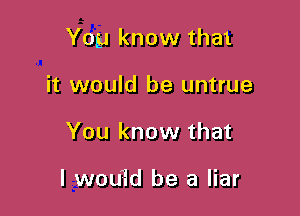 You know that

it would be untrue
You know that

I wou'Id be a liar