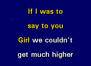 If I was to
say to you

Girl we couldn't

get much higher