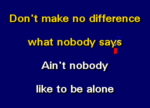 Don't make no difference

what nobody says

Ain't nobody

like to be alone