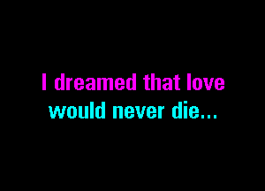 I dreamed that love

would never die...