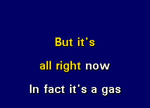 But it's

all right now

In fact it's a gas