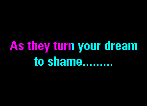 As they turn your dream

to shame .........