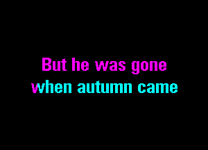 But he was gone

when autumn came