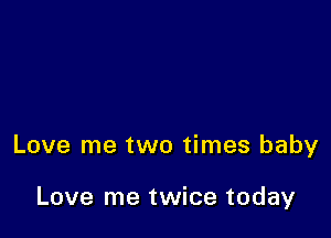 Love me two times baby

Love me twice today