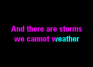 And there are storms

we cannot weather