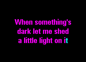 When something's

dark let me shed
a little light on it