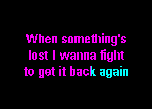 When something's

lost I wanna fight
to get it back again