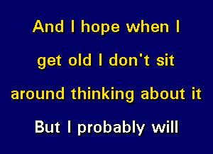 And I hope when I

get old I don't sit

around thinking about it

But I probably will