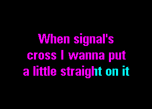 When signal's

cross I wanna put
a little straight on it