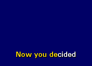 Now you decided