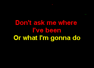 Don't ask me where
I've been

Or what I'm gonna do