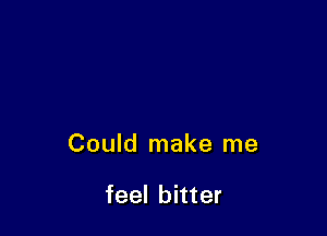 Could make me

feel bitter