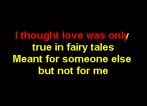 I thought love was only
true in fairy tales

Meant for someone else
but not for me