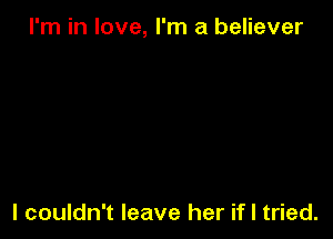 I'm in love, I'm a believer

I couldn't leave her if I tried.