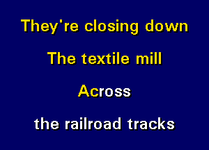 They're closing down

The textile mill
Across

the railroad tracks