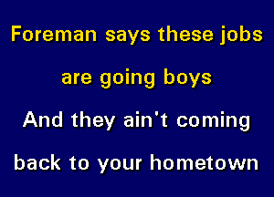 Foreman says these jobs

are going boys

And they ain't coming

back to your hometown