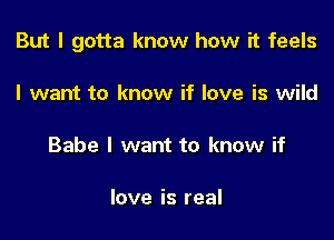But I gotta know how it feels

I want to know if love is wild

Babe I want to know if

love is real