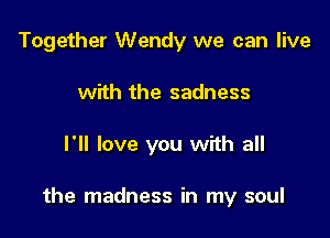 Together Wendy we can live
with the sadness

I'll love you with all

the madness in my soul