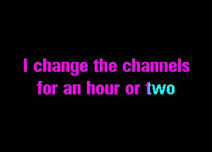 I change the channels

for an hour or two