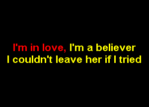 I'm in love, I'm a believer

I couldn't leave her if I tried