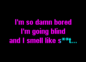 I'm so damn bored

I'm going blind
and I smell like smt...