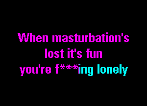 When masturbation's

lost it's fun
you're feeming lonely