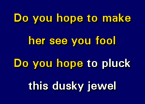 Do you hope to make

her see you fool

Do you hope to pluck

this dusky jewel
