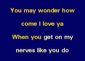 You may wonder how

come I love ya

When you get on my

nerves like you do