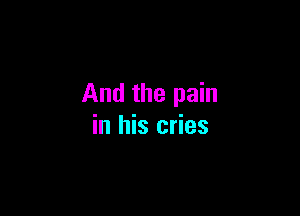 And the pain

in his cries
