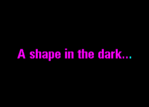 A shape in the dark...