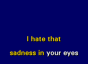 I hate that

sadness in your eyes