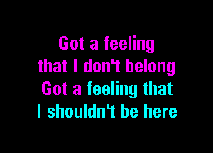 Got a feeling
that I don't belong

Got a feeling that
I shouldn't be here