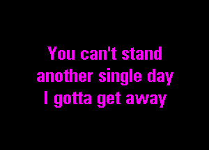 You can't stand

another single day
I gotta get away