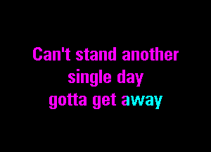 Can't stand another

single day
gotta get away