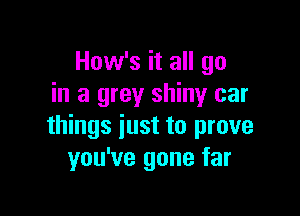 How's it all go
in a grey shiny car

things just to prove
you've gone far