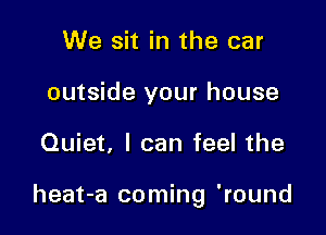 We sit in the car
outside your house

Quiet, I can feel the

heat-a coming 'round