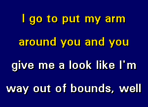 I go to put my arm

around you and you

give me a look like I'm

way out of bounds, well