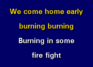 We come home early

burning burning

Burning in some

fire fight