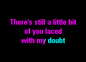 There's still a little bit

of you laced
with my doubt