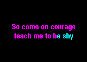So come on courage

teach me to be shy