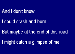 And I don't know
I could crash and burn

But maybe at the end of this road

I might catch a glimpse of me