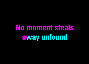 No moment steals

away unfound