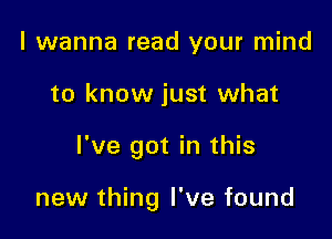 I wanna read your mind
to know just what

I've got in this

new thing I've found