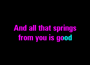 And all that springs

from you is good
