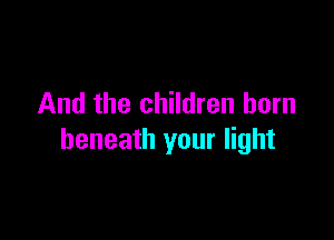 And the children born

beneath your light