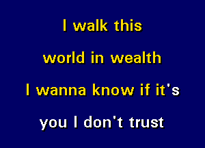 I walk this
world in wealth

I wanna know if it's

you I don't trust