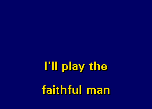 I'll play the

faithful man