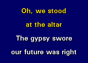 Oh, we stood
at the altar

The gypsy swore

our future was right
