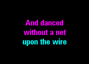 And danced

without a net
upon the wire