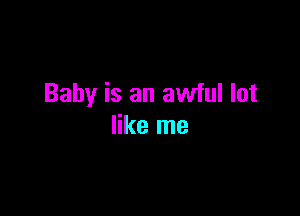 Baby is an awful lot

like me